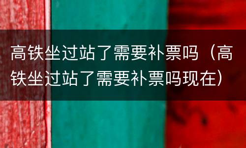 高铁坐过站了需要补票吗（高铁坐过站了需要补票吗现在）