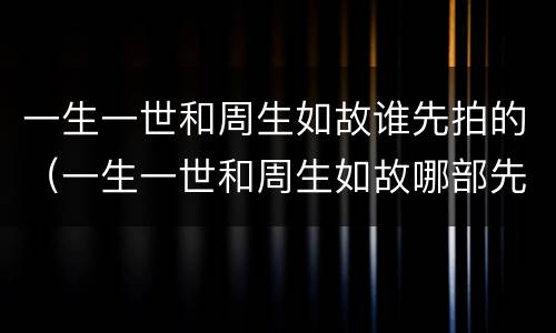 一生一世和周生如故谁先拍的（一生一世和周生如故哪部先拍的）