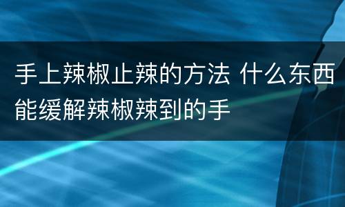 手上辣椒止辣的方法 什么东西能缓解辣椒辣到的手
