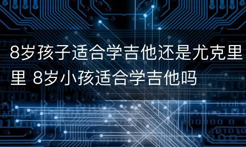 8岁孩子适合学吉他还是尤克里里 8岁小孩适合学吉他吗