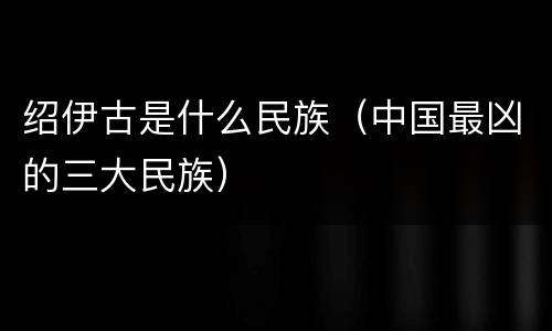 绍伊古是什么民族（中国最凶的三大民族）