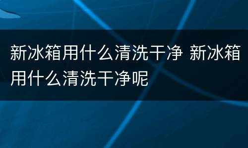 新冰箱用什么清洗干净 新冰箱用什么清洗干净呢
