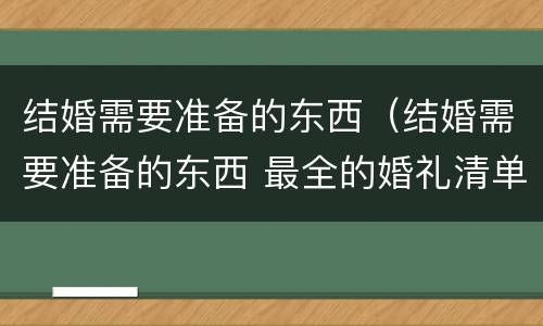 结婚需要准备的东西（结婚需要准备的东西 最全的婚礼清单）