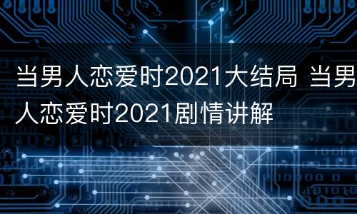 当男人恋爱时2021大结局 当男人恋爱时2021剧情讲解