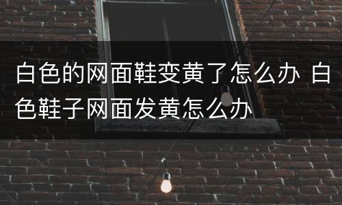 白色的网面鞋变黄了怎么办 白色鞋子网面发黄怎么办