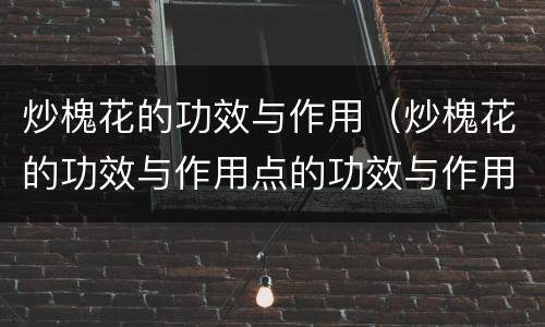 炒槐花的功效与作用（炒槐花的功效与作用点的功效与作用可单味食吗）