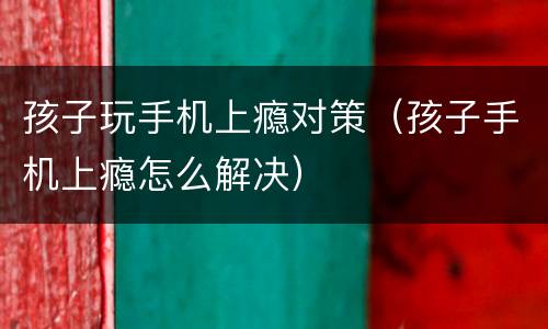 孩子玩手机上瘾对策（孩子手机上瘾怎么解决）