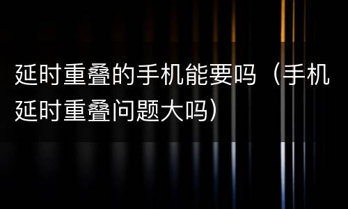 延时重叠的手机能要吗（手机延时重叠问题大吗）