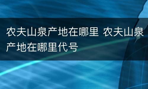 农夫山泉产地在哪里 农夫山泉产地在哪里代号