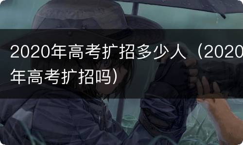 2020年高考扩招多少人（2020年高考扩招吗）