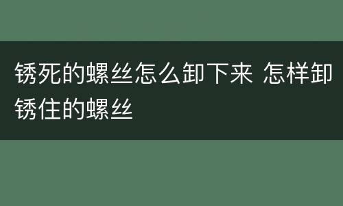 锈死的螺丝怎么卸下来 怎样卸锈住的螺丝
