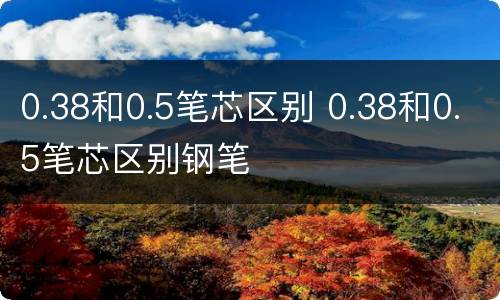 0.38和0.5笔芯区别 0.38和0.5笔芯区别钢笔