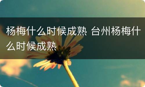 杨梅什么时候成熟 台州杨梅什么时候成熟