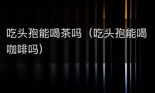 吃头孢能喝茶吗（吃头孢能喝咖啡吗）