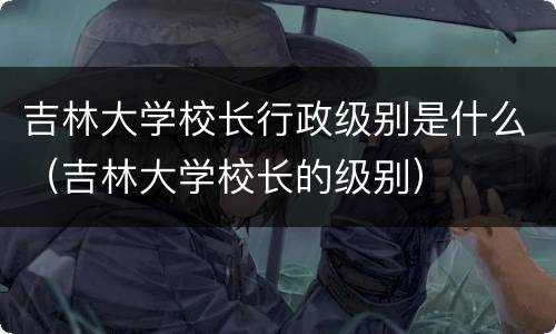 吉林大学校长行政级别是什么（吉林大学校长的级别）