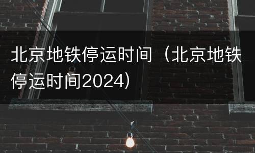 北京地铁停运时间（北京地铁停运时间2024）