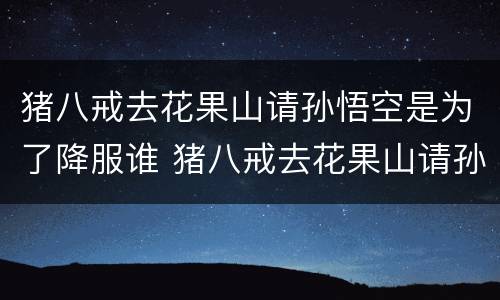 猪八戒去花果山请孙悟空是为了降服谁 猪八戒去花果山请孙悟空是降服谁