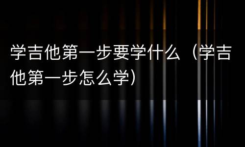 学吉他第一步要学什么（学吉他第一步怎么学）