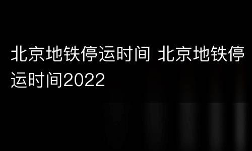 北京地铁停运时间 北京地铁停运时间2022