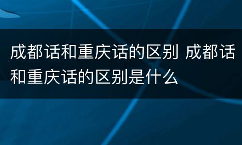 成都话和重庆话的区别 成都话和重庆话的区别是什么