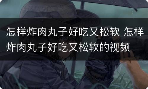 怎样炸肉丸子好吃又松软 怎样炸肉丸子好吃又松软的视频