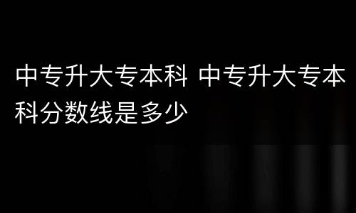 中专升大专本科 中专升大专本科分数线是多少
