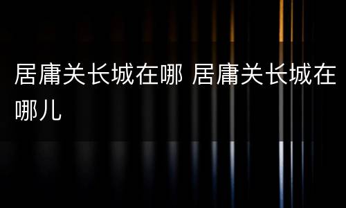 居庸关长城在哪 居庸关长城在哪儿