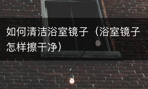 如何清洁浴室镜子（浴室镜子怎样擦干净）