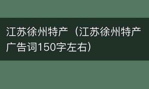江苏徐州特产（江苏徐州特产广告词150字左右）