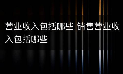 营业收入包括哪些 销售营业收入包括哪些