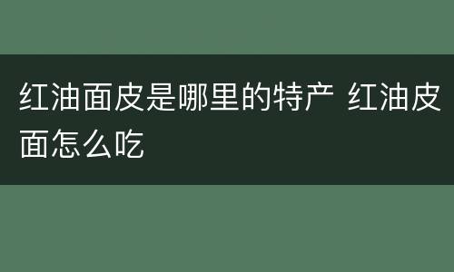 红油面皮是哪里的特产 红油皮面怎么吃
