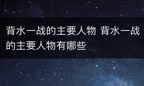 背水一战的主要人物 背水一战的主要人物有哪些