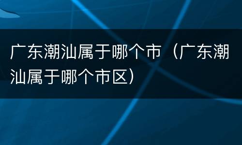 广东潮汕属于哪个市（广东潮汕属于哪个市区）