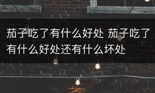 茄子吃了有什么好处 茄子吃了有什么好处还有什么坏处