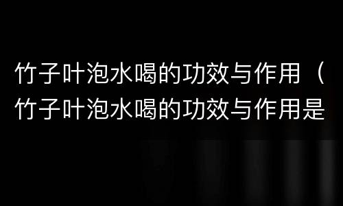 竹子叶泡水喝的功效与作用（竹子叶泡水喝的功效与作用是什么）