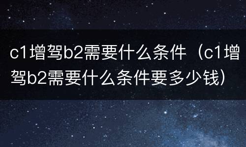 c1增驾b2需要什么条件（c1增驾b2需要什么条件要多少钱）