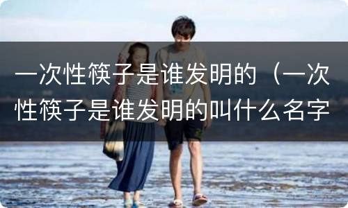 一次性筷子是谁发明的（一次性筷子是谁发明的叫什么名字）