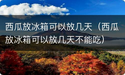西瓜放冰箱可以放几天（西瓜放冰箱可以放几天不能吃）