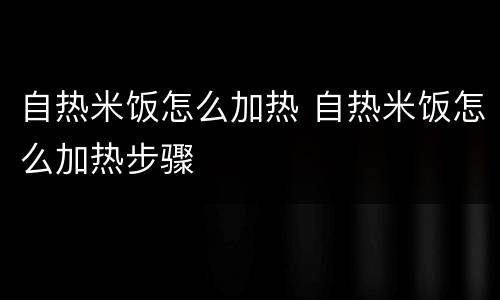 自热米饭怎么加热 自热米饭怎么加热步骤