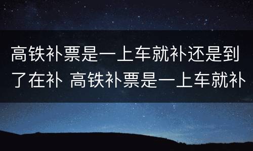 高铁补票是一上车就补还是到了在补 高铁补票是一上车就补还是到了在补呢