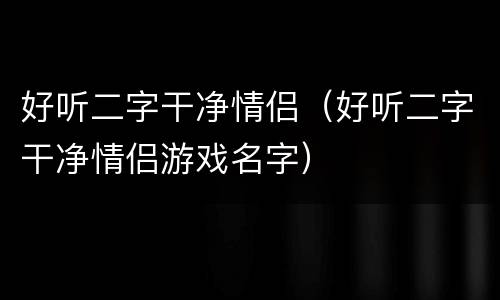 好听二字干净情侣（好听二字干净情侣游戏名字）