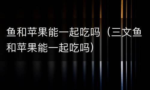 鱼和苹果能一起吃吗（三文鱼和苹果能一起吃吗）