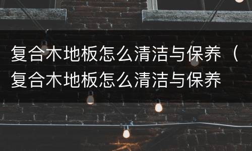 复合木地板怎么清洁与保养（复合木地板怎么清洁与保养⋯必丽珠）