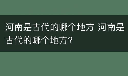 河南是古代的哪个地方 河南是古代的哪个地方?