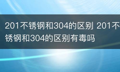 201不锈钢和304的区别 201不锈钢和304的区别有毒吗