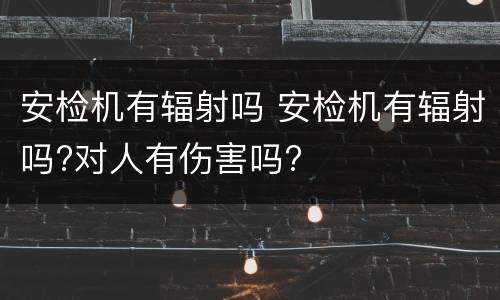 安检机有辐射吗 安检机有辐射吗?对人有伤害吗?