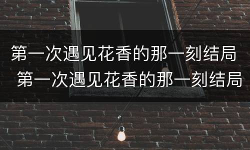 第一次遇见花香的那一刻结局 第一次遇见花香的那一刻结局什么意思