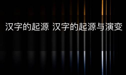 汉字的起源 汉字的起源与演变