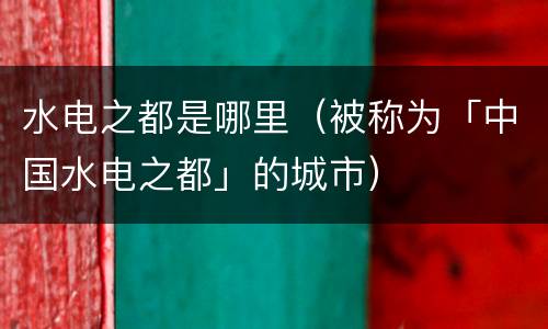 水电之都是哪里（被称为「中国水电之都」的城市）