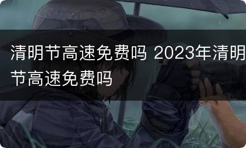 清明节高速免费吗 2023年清明节高速免费吗
